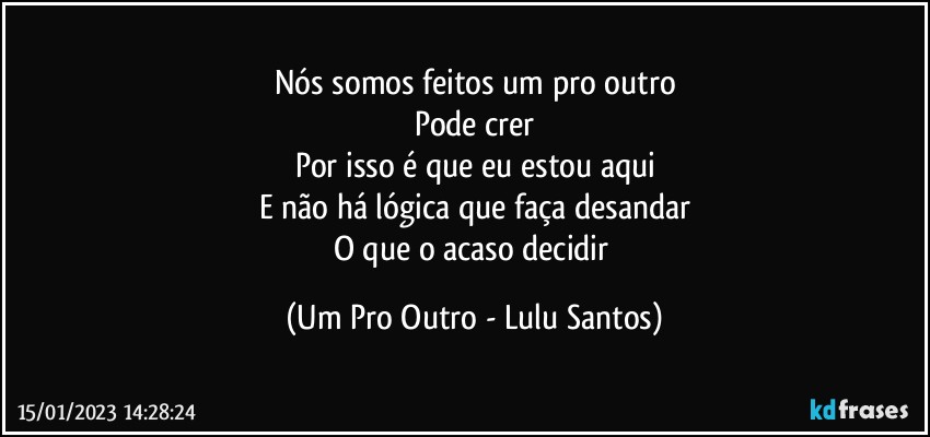 Nós somos feitos um pro outro
Pode crer
Por isso é que eu estou aqui
E não há lógica que faça desandar
O que o acaso decidir (Um Pro Outro - Lulu Santos)