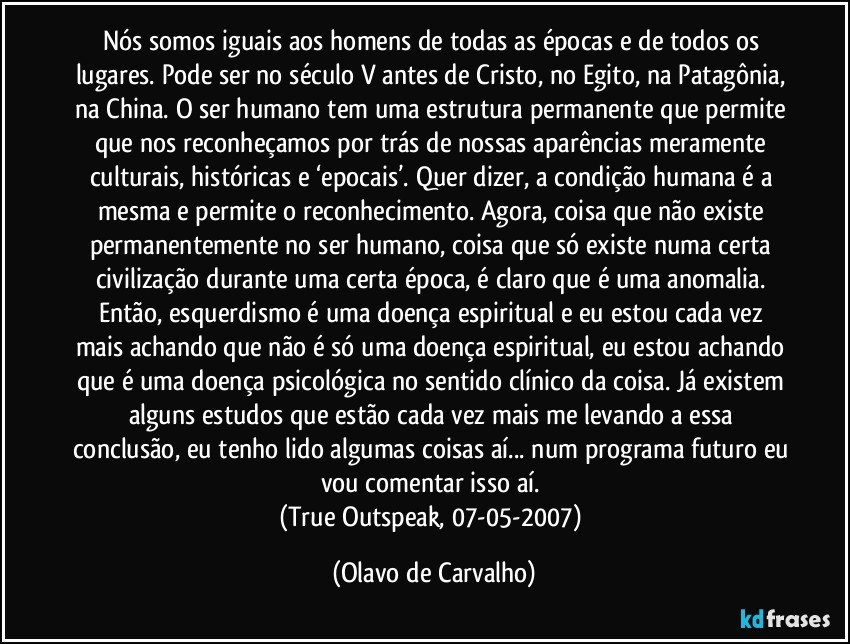 Nós somos iguais aos homens de todas as épocas e de todos os lugares. Pode ser no século V antes de Cristo, no Egito, na Patagônia, na China. O ser humano tem uma estrutura permanente que permite que nos reconheçamos por trás de nossas aparências meramente culturais, históricas e ‘epocais’. Quer dizer, a condição humana é a mesma e permite o reconhecimento. Agora, coisa que não existe permanentemente no ser humano, coisa que só existe numa certa civilização durante uma certa época, é claro que é uma anomalia. Então, esquerdismo é uma doença espiritual e eu estou cada vez mais achando que não é só uma doença espiritual, eu estou achando que é uma doença psicológica no sentido clínico da coisa. Já existem alguns estudos que estão cada vez mais me levando a essa conclusão, eu tenho lido algumas coisas aí... num programa futuro eu vou comentar isso aí. 
(True Outspeak, 07-05-2007) (Olavo de Carvalho)