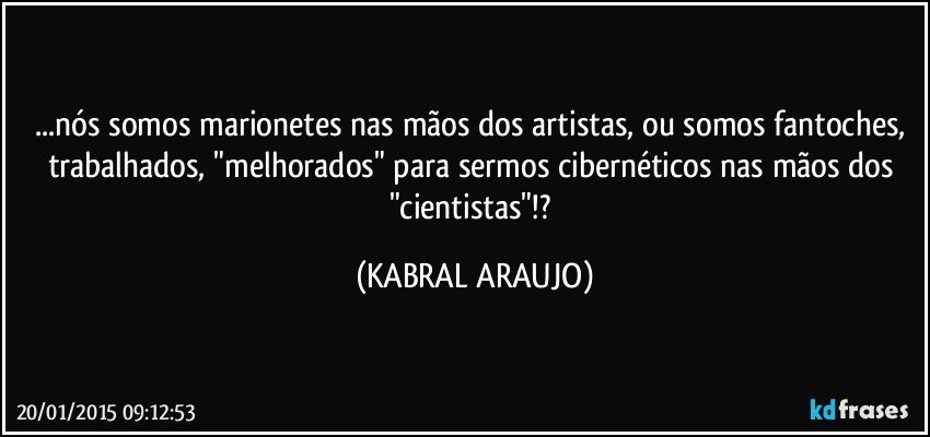 ...nós somos marionetes nas mãos dos artistas, ou somos fantoches, trabalhados, "melhorados" para sermos cibernéticos nas mãos dos "cientistas"!? (KABRAL ARAUJO)