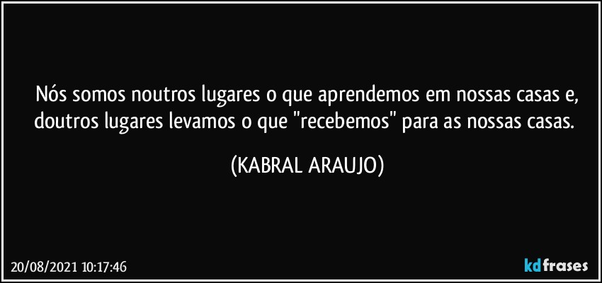 Nós somos noutros lugares o que aprendemos em nossas casas e,
doutros lugares levamos o que "recebemos" para as nossas casas. (KABRAL ARAUJO)