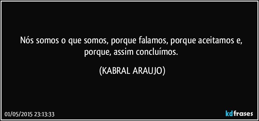 Nós somos o que somos, porque falamos, porque aceitamos e, porque, assim concluímos. (KABRAL ARAUJO)