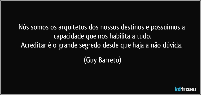 Nós somos os arquitetos dos nossos destinos e possuímos a capacidade que nos habilita a tudo.
Acreditar é o grande segredo desde que haja a não dúvida. (Guy Barreto)