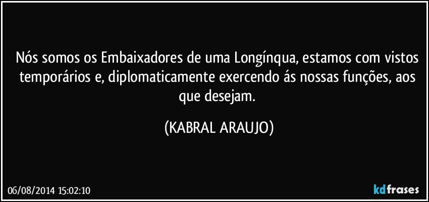 Nós somos os Embaixadores de uma Longínqua, estamos com vistos temporários e, diplomaticamente exercendo ás nossas funções, aos que desejam. (KABRAL ARAUJO)