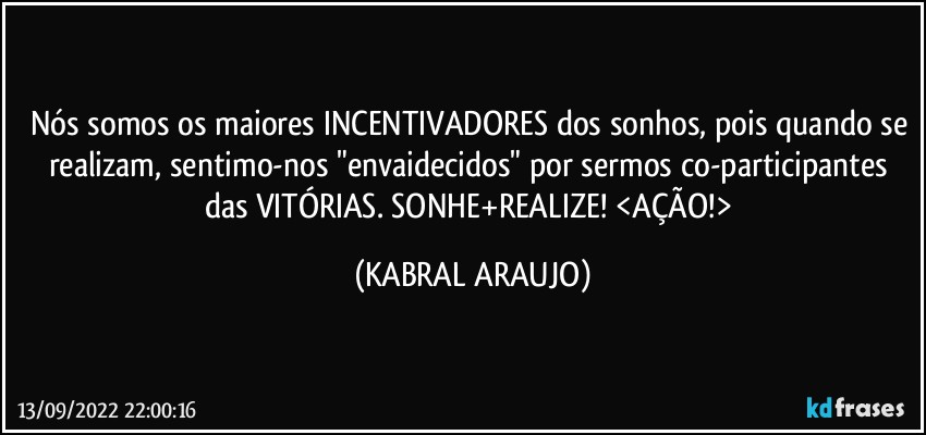 Nós somos os maiores INCENTIVADORES dos sonhos, pois quando se realizam, sentimo-nos "envaidecidos" por sermos co-participantes das VITÓRIAS. SONHE+REALIZE! <AÇÃO!> (KABRAL ARAUJO)