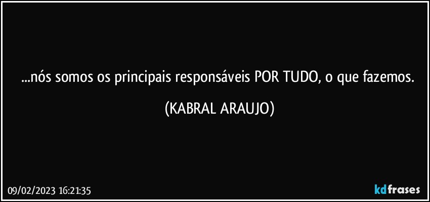 ...nós somos os principais responsáveis POR TUDO, o que fazemos. (KABRAL ARAUJO)