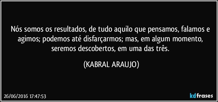 Nós somos os resultados, de tudo aquilo que pensamos, falamos e agimos; podemos até disfarçarmos; mas, em algum momento, seremos descobertos, em uma das três. (KABRAL ARAUJO)