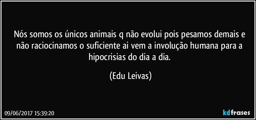 Nós somos os únicos animais q não evolui pois pesamos demais e não raciocinamos o suficiente ai vem a involução humana para a hipocrisias do dia a dia. (Edu Leivas)