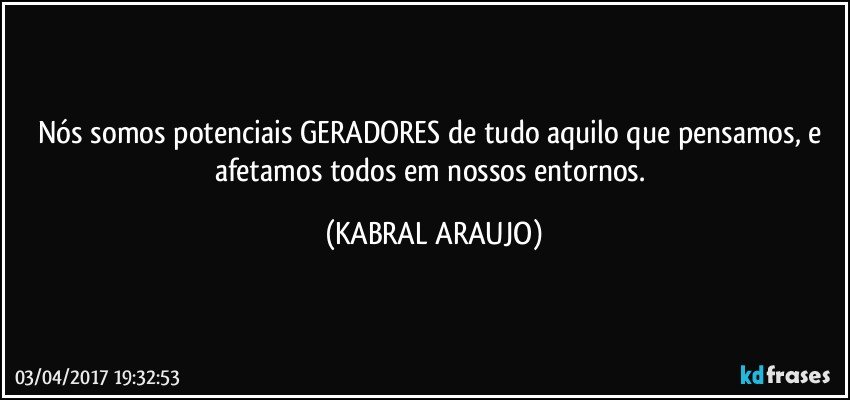 Nós somos potenciais GERADORES de tudo aquilo que pensamos, e afetamos todos em nossos entornos. (KABRAL ARAUJO)