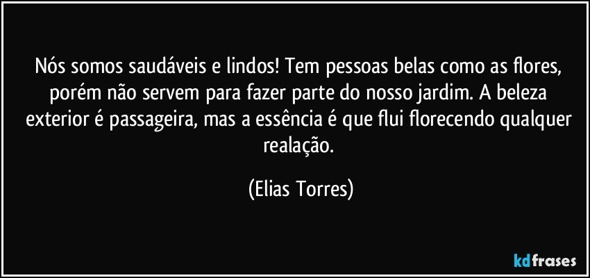 Nós somos saudáveis e lindos! Tem pessoas belas como as flores, porém não servem para fazer parte do nosso jardim. A beleza exterior é passageira, mas a essência é que flui florecendo qualquer realação. (Elias Torres)