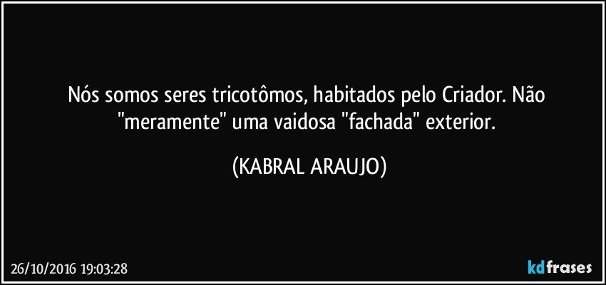 Nós somos seres tricotômos, habitados pelo Criador. Não "meramente" uma vaidosa "fachada" exterior. (KABRAL ARAUJO)