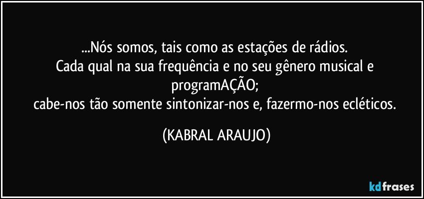 ...Nós somos, tais como as estações de rádios. 
Cada qual na sua frequência e no seu gênero musical e programAÇÃO; 
cabe-nos tão somente sintonizar-nos e, fazermo-nos ecléticos. (KABRAL ARAUJO)