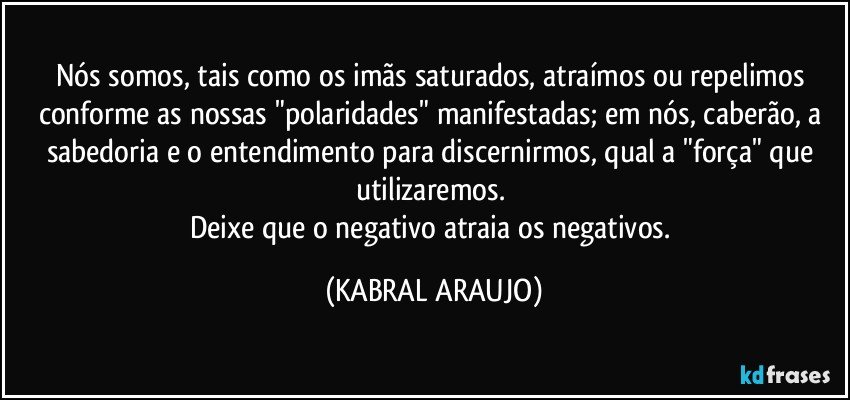 Nós somos, tais como os imãs saturados, atraímos ou repelimos conforme as nossas "polaridades" manifestadas; em nós, caberão, a sabedoria e o entendimento para discernirmos, qual a "força" que utilizaremos. 
Deixe que o negativo atraia os negativos. (KABRAL ARAUJO)