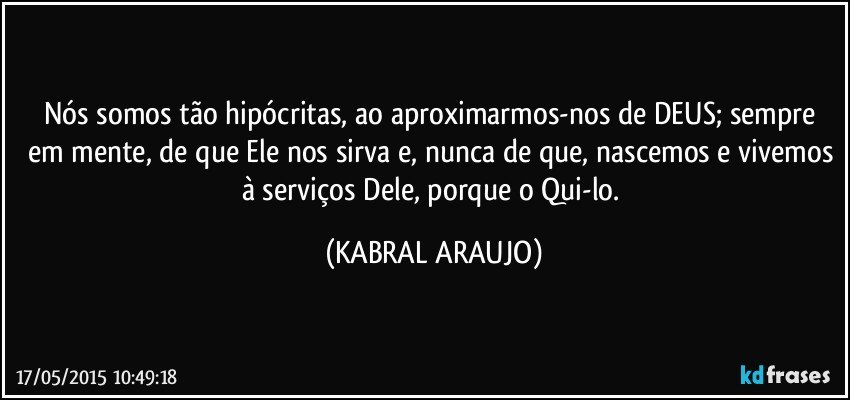 Nós somos tão hipócritas, ao aproximarmos-nos de DEUS; sempre em mente, de que Ele nos sirva e, nunca de que, nascemos e vivemos à serviços Dele, porque o Qui-lo. (KABRAL ARAUJO)