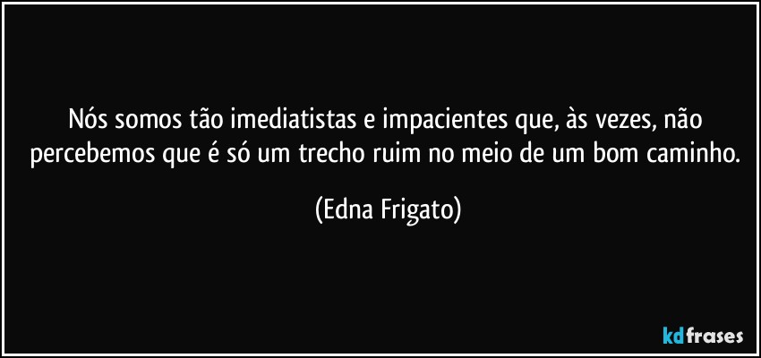 Nós somos tão imediatistas e impacientes que, às vezes, não percebemos que é só um trecho ruim no meio de um bom caminho. (Edna Frigato)