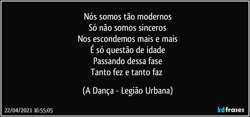 Nós somos tão modernos
Só não somos sinceros
Nos escondemos mais e mais
É só questão de idade
Passando dessa fase
Tanto fez e tanto faz (A Dança - Legião Urbana)