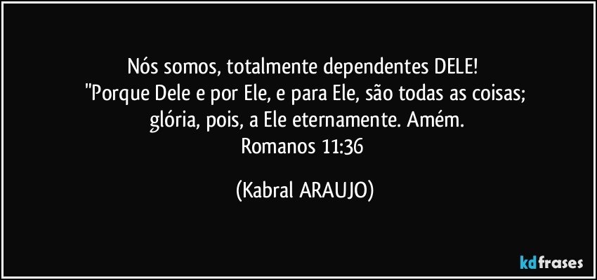 Nós somos, totalmente dependentes DELE! 
"Porque Dele e por Ele, e para Ele, são todas as coisas;
 glória, pois, a Ele eternamente. Amém.
Romanos 11:36 (KABRAL ARAUJO)