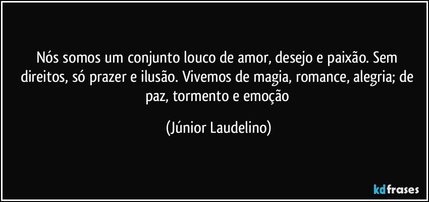 Nós somos um conjunto louco de amor, desejo e paixão. Sem direitos, só prazer e ilusão. Vivemos de magia, romance, alegria; de paz, tormento e emoção (Júnior Laudelino)