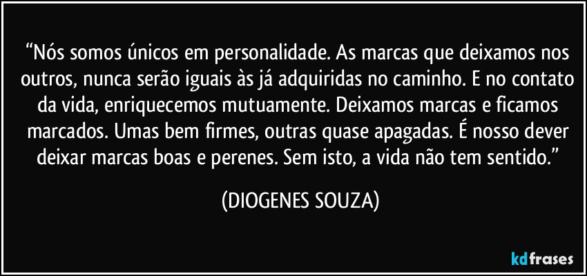 “Nós somos únicos em personalidade. As marcas que deixamos nos outros, nunca serão iguais às já adquiridas no caminho. E no contato da vida, enriquecemos mutuamente. Deixamos marcas e ficamos marcados. Umas bem firmes, outras quase apagadas. É nosso dever deixar marcas boas e perenes. Sem isto, a vida não tem sentido.” (DIOGENES SOUZA)