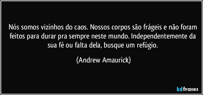 Nós somos vizinhos do caos. Nossos corpos são frágeis e não foram feitos para durar pra sempre neste mundo. Independentemente da sua fé ou falta dela, busque um refúgio. (Andrew Amaurick)