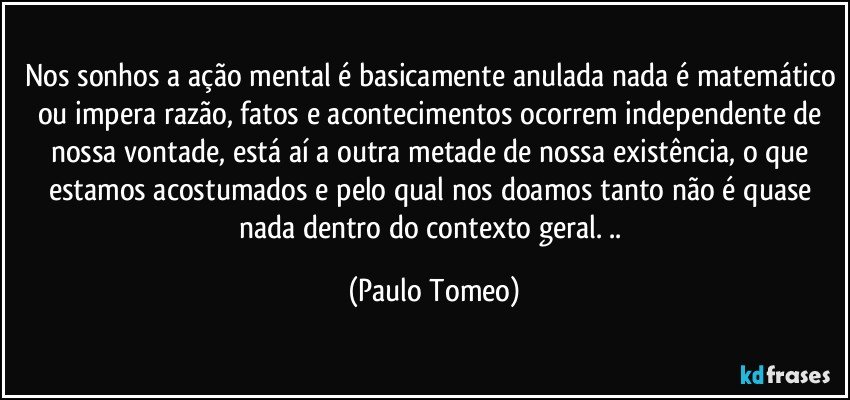 Nos sonhos a ação mental é basicamente anulada nada é matemático ou impera razão, fatos e acontecimentos ocorrem  independente de nossa vontade, está  aí a outra metade de nossa existência, o que estamos acostumados e pelo qual nos doamos tanto não é quase nada dentro do contexto geral. .. (Paulo Tomeo)