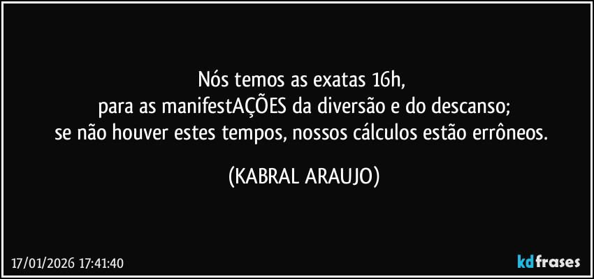 Nós temos as exatas 16h, 
para as manifestAÇÕES da diversão e do descanso;
se não houver estes tempos, nossos cálculos estão errôneos. (KABRAL ARAUJO)