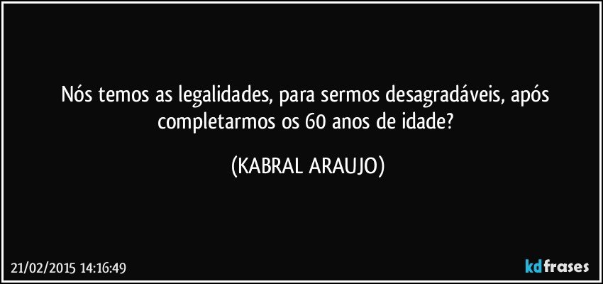 Nós temos as legalidades, para sermos desagradáveis, após completarmos os 60 anos de idade? (KABRAL ARAUJO)