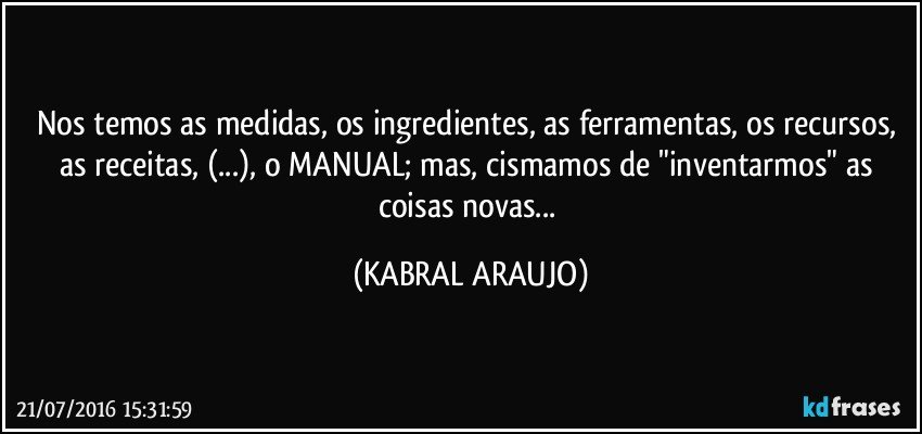Nos temos as medidas, os ingredientes, as ferramentas, os recursos, as receitas, (...), o MANUAL; mas, cismamos de "inventarmos" as coisas novas... (KABRAL ARAUJO)