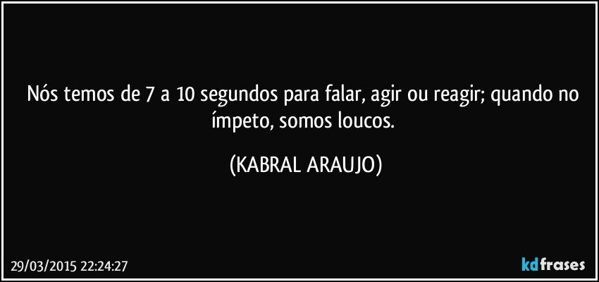 Nós temos de 7 a 10 segundos para falar, agir ou reagir; quando no ímpeto, somos loucos. (KABRAL ARAUJO)