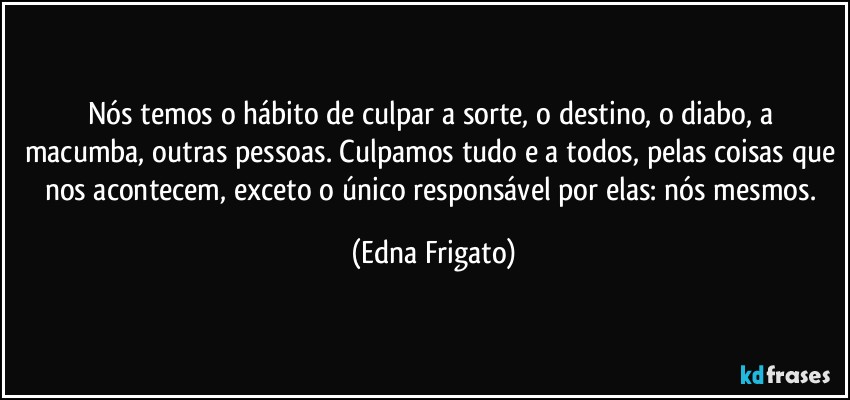 Nós temos o hábito de culpar a sorte, o destino, o diabo, a macumba, outras pessoas. Culpamos tudo e a todos, pelas coisas que nos acontecem, exceto o único responsável por elas: nós mesmos. (Edna Frigato)