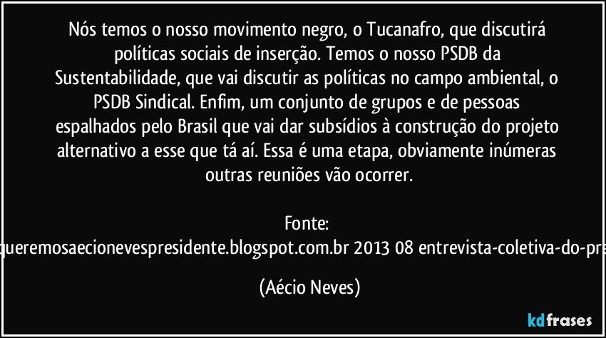 Nós temos o nosso movimento negro, o Tucanafro, que discutirá políticas sociais de inserção. Temos o nosso PSDB da Sustentabilidade, que vai discutir as políticas no campo ambiental, o PSDB Sindical. Enfim, um conjunto de grupos e de pessoas espalhados pelo Brasil que vai dar subsídios à construção do projeto alternativo a esse que tá aí. Essa é uma etapa, obviamente inúmeras outras reuniões vão ocorrer.

Fonte: http://www.queremosaecionevespresidente.blogspot.com.br/2013/08/entrevista-coletiva-do-presidente.html (Aécio Neves)