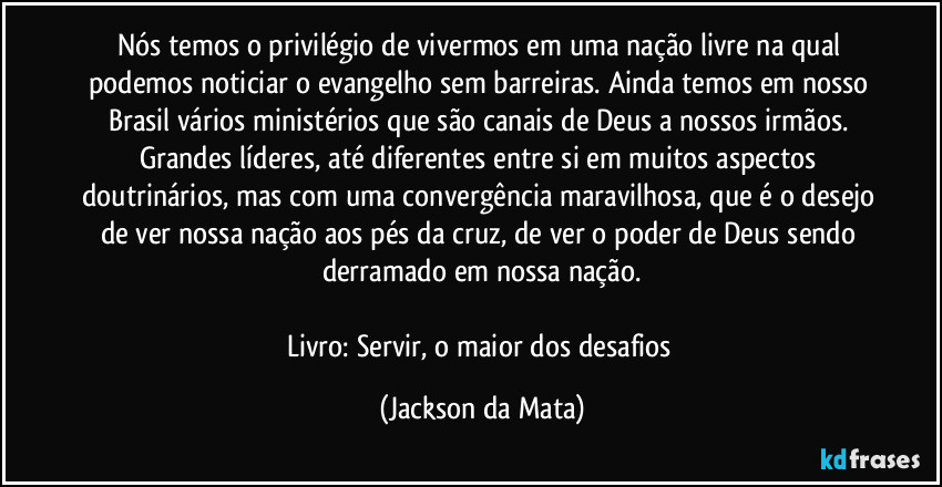 Nós temos o privilégio de vivermos em uma nação livre na qual podemos noticiar o evangelho sem barreiras. Ainda temos em nosso Brasil vários ministérios que são canais de Deus a nossos irmãos. Grandes líderes, até diferentes entre si em muitos aspectos doutrinários, mas com uma convergência maravilhosa, que é o desejo de ver nossa nação aos pés da cruz, de ver o poder de Deus sendo derramado em nossa nação.

Livro: Servir, o maior dos desafios (Jackson da Mata)