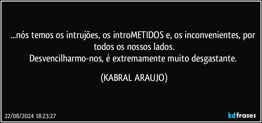 ...nós temos os intrujões, os introMETIDOS e, os inconvenientes, por todos os nossos lados.
Desvencilharmo-nos, é extremamente muito desgastante. (KABRAL ARAUJO)