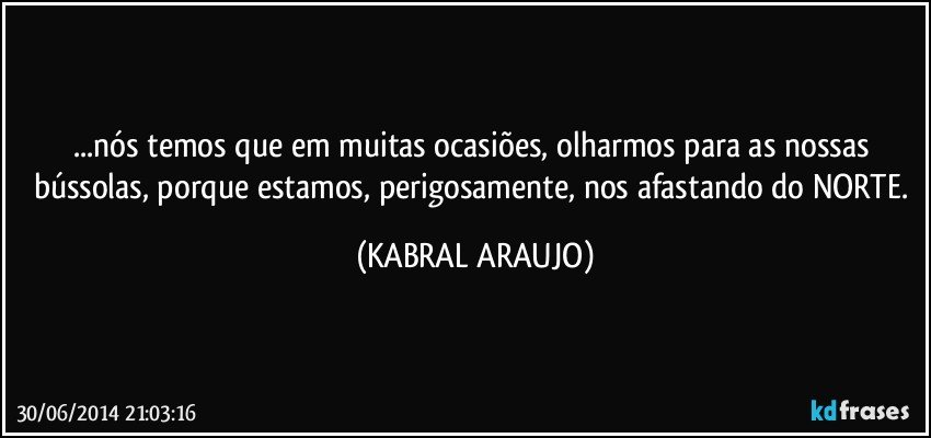 ...nós temos que em muitas ocasiões, olharmos para as nossas bússolas, porque estamos, perigosamente, nos afastando do NORTE. (KABRAL ARAUJO)