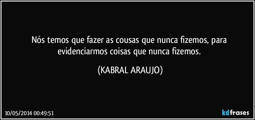 Nós temos que fazer as cousas que nunca fizemos, para evidenciarmos coisas que nunca fizemos. (KABRAL ARAUJO)