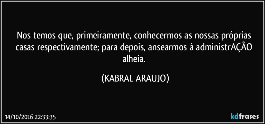 Nos temos que, primeiramente, conhecermos as nossas próprias casas respectivamente; para depois, ansearmos à administrAÇÃO alheia. (KABRAL ARAUJO)