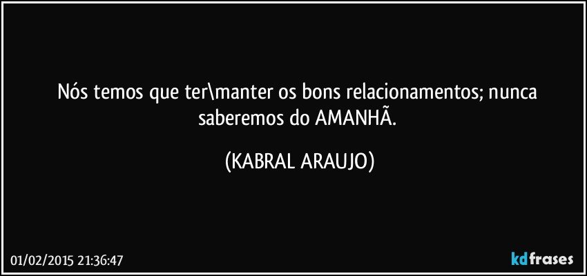 Nós temos que ter\manter os bons relacionamentos; nunca saberemos do AMANHÃ. (KABRAL ARAUJO)