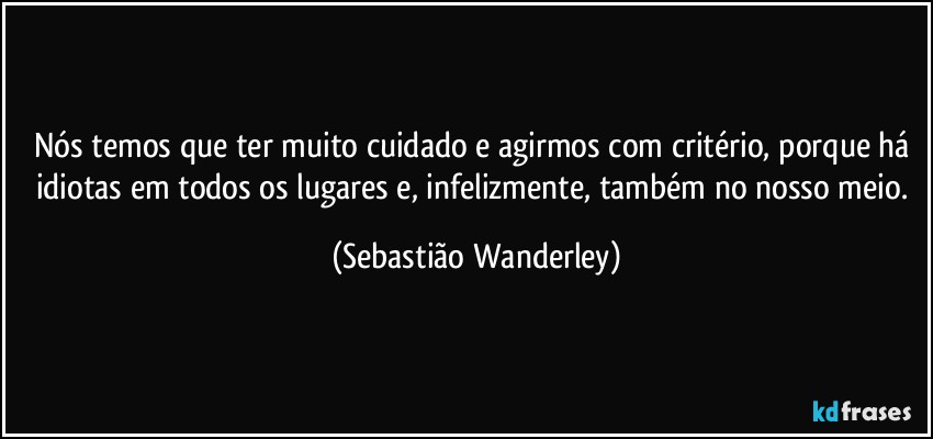 Nós temos que ter muito cuidado e agirmos com critério, porque há idiotas em todos os lugares e, infelizmente, também no nosso meio. (Sebastião Wanderley)