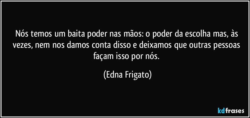 Nós temos um baita poder nas mãos: o poder da escolha mas, às vezes, nem nos damos conta disso e deixamos que outras pessoas façam isso por nós. (Edna Frigato)