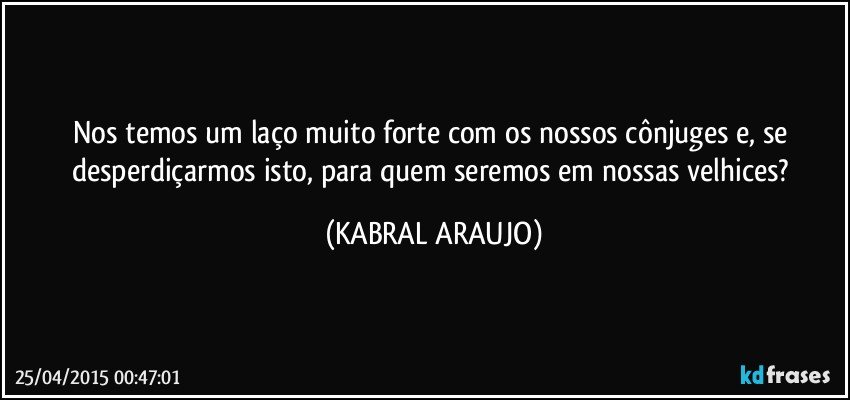 Nos temos um laço muito forte com os nossos cônjuges e, se desperdiçarmos isto, para quem seremos em nossas velhices? (KABRAL ARAUJO)