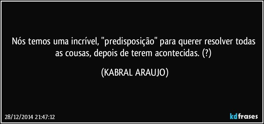 Nós temos uma incrível, "predisposição" para querer resolver todas as cousas, depois de terem acontecidas. (?) (KABRAL ARAUJO)