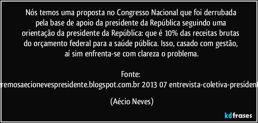 Nós temos uma proposta no Congresso Nacional que foi derrubada pela base de apoio da presidente da República seguindo uma orientação da presidente da República: que é 10% das receitas brutas do orçamento federal para a saúde pública. Isso, casado com gestão, aí sim enfrenta-se com clareza o problema.

Fonte: http://www.queremosaecionevespresidente.blogspot.com.br/2013/07/entrevista-coletiva-presidente-nacional.html (Aécio Neves)