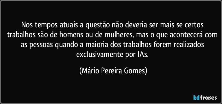 Nos tempos atuais a questão não deveria ser mais se certos trabalhos são de homens ou de mulheres, mas o que acontecerá com as pessoas quando a maioria dos trabalhos forem realizados exclusivamente por IAs. (Mário Pereira Gomes)