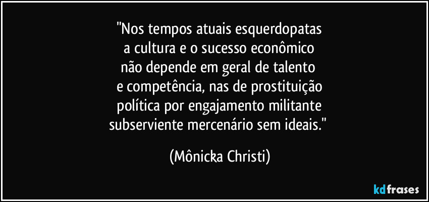 "Nos tempos atuais esquerdopatas
a cultura e o sucesso econômico
não depende em geral de talento
e competência, nas de prostituição
política por engajamento militante
subserviente mercenário sem ideais." (Mônicka Christi)