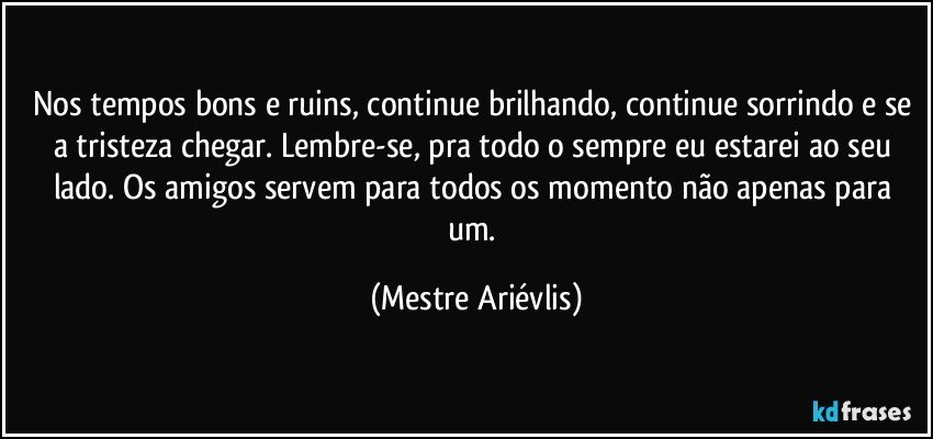 Nos tempos bons e ruins, continue brilhando, continue sorrindo e se a tristeza chegar.  Lembre-se, pra todo o sempre eu estarei ao seu lado. Os amigos servem para todos os momento não apenas para um. (Mestre Ariévlis)