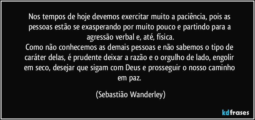 Nos tempos de hoje devemos exercitar muito a paciência, pois as pessoas estão se exasperando por muito pouco e partindo para a agressão verbal e, até, física.
Como não conhecemos as demais pessoas e não sabemos o tipo de caráter delas, é prudente deixar a razão e o orgulho de lado, engolir em seco, desejar que sigam com Deus e prosseguir o nosso caminho em paz. (Sebastião Wanderley)