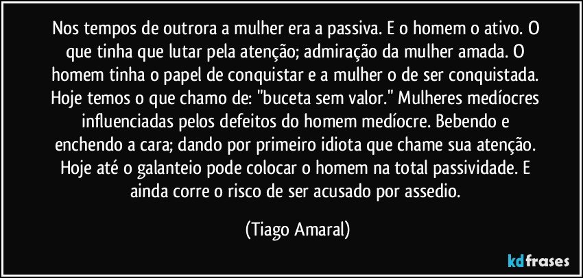 Nos tempos de outrora a mulher era a passiva. E o homem o ativo. O que tinha que lutar pela atenção; admiração da mulher amada. O homem tinha o papel de conquistar e a mulher o de ser conquistada. Hoje temos o que chamo de: "buceta sem valor." Mulheres medíocres influenciadas pelos defeitos do homem medíocre. Bebendo e enchendo a cara; dando por primeiro idiota que chame sua atenção. Hoje até o galanteio pode colocar o homem na total passividade. E ainda corre o risco de ser acusado por assedio. (Tiago Amaral)