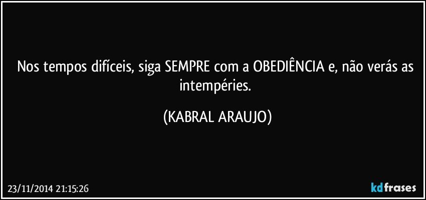 Nos tempos difíceis, siga SEMPRE com a OBEDIÊNCIA e, não verás as intempéries. (KABRAL ARAUJO)