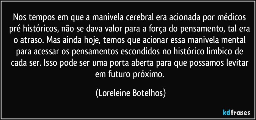 Nos tempos em que a manivela cerebral era acionada por médicos pré históricos, não se dava valor para a força do pensamento, tal era o atraso. Mas ainda hoje, temos que acionar essa manivela mental para acessar os pensamentos escondidos no histórico limbico de cada ser. Isso pode ser uma porta aberta para que possamos levitar em futuro próximo. (Loreleine Botelhos)