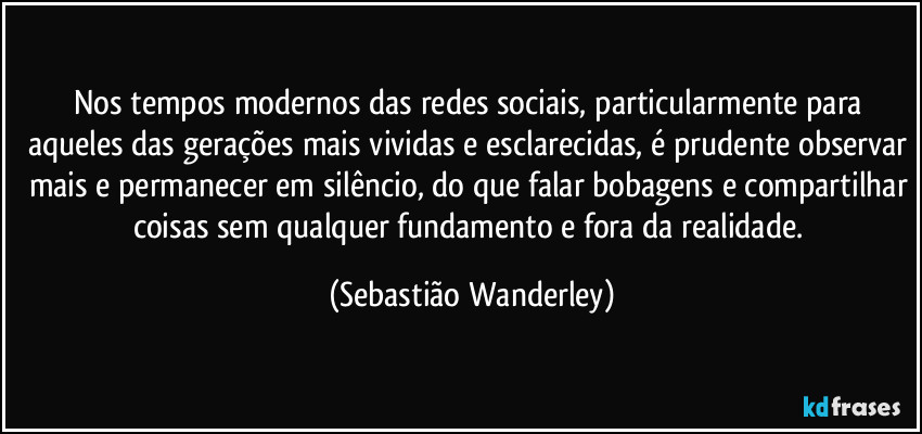 Nos tempos modernos das redes sociais, particularmente para aqueles das gerações mais vividas e esclarecidas, é prudente observar mais e permanecer em silêncio, do que falar bobagens e compartilhar coisas sem qualquer fundamento e fora da realidade. (Sebastião Wanderley)