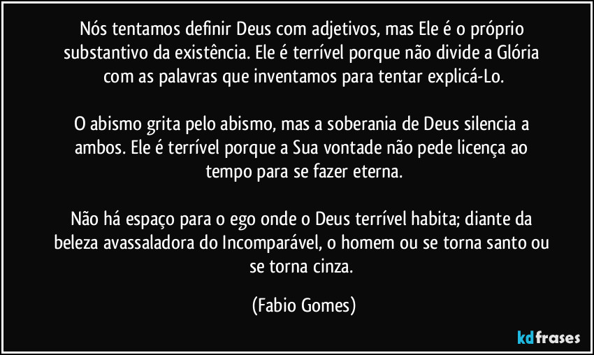 Nós tentamos definir Deus com adjetivos, mas Ele é o próprio substantivo da existência. Ele é terrível porque não divide a Glória com as palavras que inventamos para tentar explicá-Lo.

O abismo grita pelo abismo, mas a soberania de Deus silencia a ambos. Ele é terrível porque a Sua vontade não pede licença ao tempo para se fazer eterna.

Não há espaço para o ego onde o Deus terrível habita; diante da beleza avassaladora do Incomparável, o homem ou se torna santo ou se torna cinza. (Fabio Gomes)